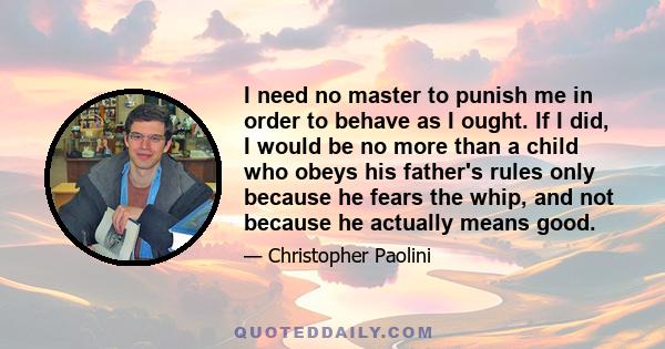 I need no master to punish me in order to behave as I ought. If I did, I would be no more than a child who obeys his father's rules only because he fears the whip, and not because he actually means good.