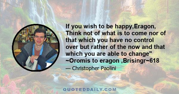 If you wish to be happy,Eragon, Think not of what is to come nor of that which you have no control over but rather of the now and that which you are able to change ~Oromis to eragon ,Brisingr~618