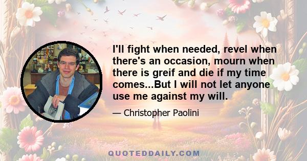 I'll fight when needed, revel when there's an occasion, mourn when there is greif and die if my time comes...But I will not let anyone use me against my will.