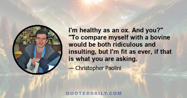 I'm healthy as an ox. And you? To compare myself with a bovine would be both ridiculous and insulting, but I'm fit as ever, if that is what you are asking.