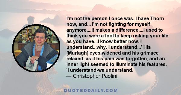 I'm not the person I once was. I have Thorn now, and... I'm not fighting for myself anymore....It makes a difference....I used to think you were a fool to keep risking your life as you have...I know better now. I