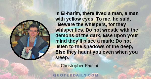 In El-harím, there lived a man, a man with yellow eyes. To me, he said, Beware the whispers, for they whisper lies. Do not wrestle with the demons of the dark, Else upon your mind they'll place a mark; Do not listen to