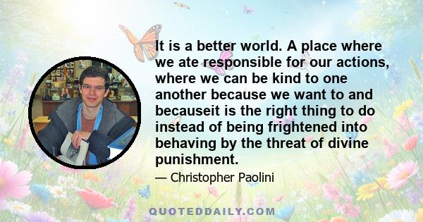 It is a better world. A place where we ate responsible for our actions, where we can be kind to one another because we want to and becauseit is the right thing to do instead of being frightened into behaving by the