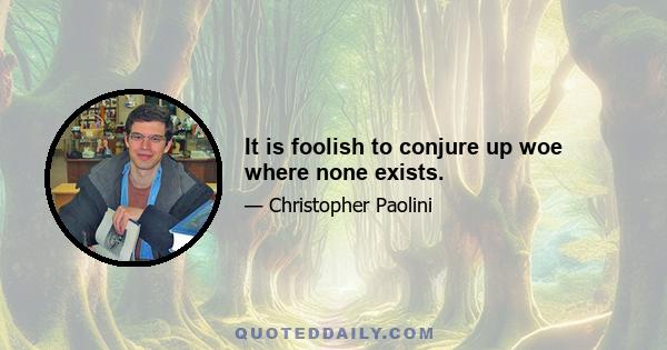 It is foolish to conjure up woe where none exists.