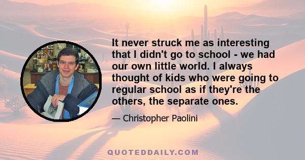 It never struck me as interesting that I didn't go to school - we had our own little world. I always thought of kids who were going to regular school as if they're the others, the separate ones.