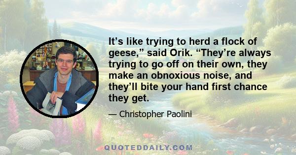 It’s like trying to herd a flock of geese,” said Orik. “They’re always trying to go off on their own, they make an obnoxious noise, and they’ll bite your hand first chance they get.