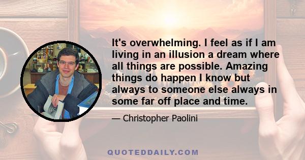 It's overwhelming. I feel as if I am living in an illusion a dream where all things are possible. Amazing things do happen I know but always to someone else always in some far off place and time.