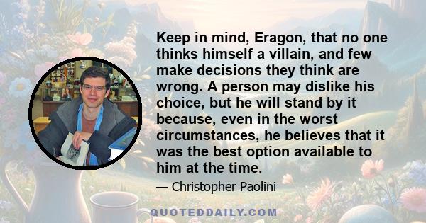 Keep in mind, Eragon, that no one thinks himself a villain, and few make decisions they think are wrong. A person may dislike his choice, but he will stand by it because, even in the worst circumstances, he believes