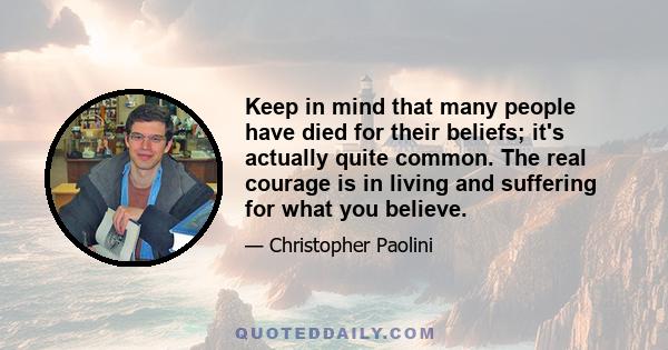 Keep in mind that many people have died for their beliefs; it's actually quite common. The real courage is in living and suffering for what you believe.