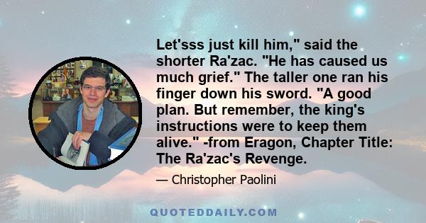 Let'sss just kill him, said the shorter Ra'zac. He has caused us much grief. The taller one ran his finger down his sword. A good plan. But remember, the king's instructions were to keep them alive. -from Eragon,