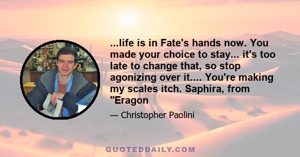 ...life is in Fate's hands now. You made your choice to stay... it's too late to change that, so stop agonizing over it.... You're making my scales itch. Saphira, from Eragon