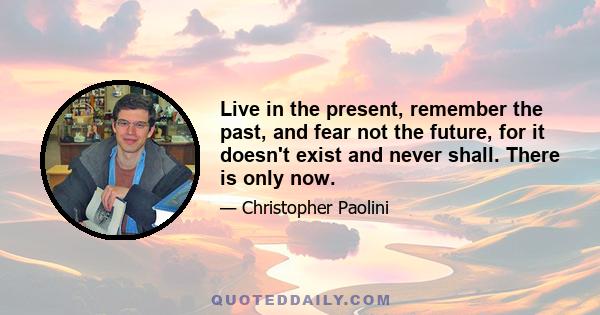 Live in the present, remember the past, and fear not the future, for it doesn't exist and never shall. There is only now.