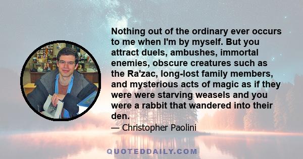 Nothing out of the ordinary ever occurs to me when I'm by myself. But you attract duels, ambushes, immortal enemies, obscure creatures such as the Ra'zac, long-lost family members, and mysterious acts of magic as if