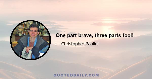 One part brave, three parts fool!