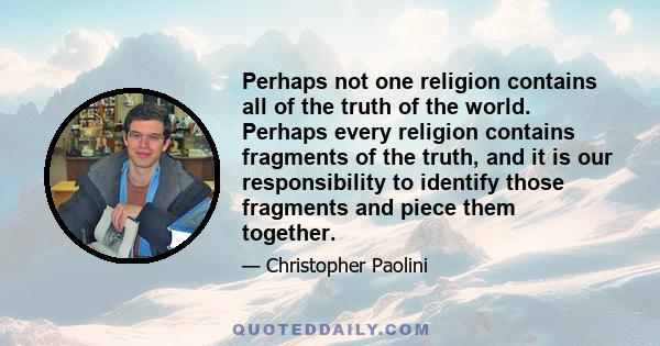 Perhaps not one religion contains all of the truth of the world. Perhaps every religion contains fragments of the truth, and it is our responsibility to identify those fragments and piece them together.