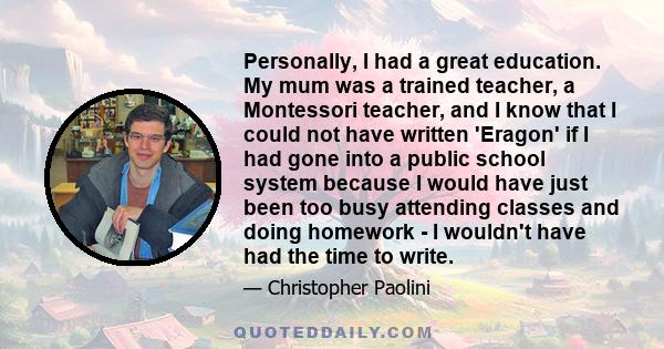 Personally, I had a great education. My mum was a trained teacher, a Montessori teacher, and I know that I could not have written 'Eragon' if I had gone into a public school system because I would have just been too