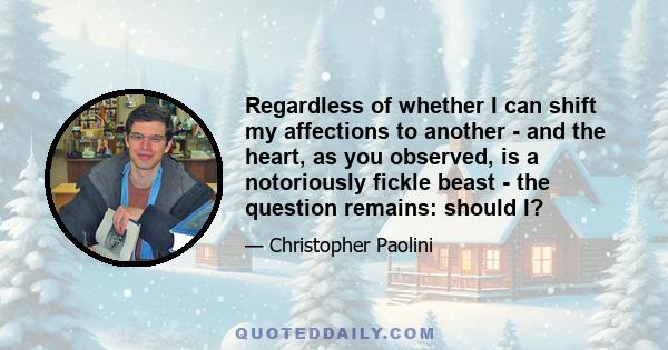 Regardless of whether I can shift my affections to another - and the heart, as you observed, is a notoriously fickle beast - the question remains: should I?