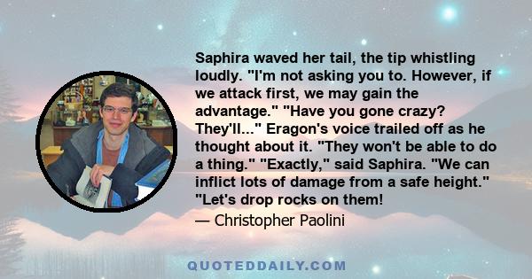 Saphira waved her tail, the tip whistling loudly. I'm not asking you to. However, if we attack first, we may gain the advantage. Have you gone crazy? They'll... Eragon's voice trailed off as he thought about it. They