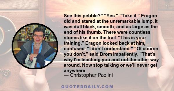 See this pebble? Yes. Take it. Eragon did and stared at the unremarkable lump. It was dull black, smooth, and as large as the end of his thumb. There were countless stones like it on the trail. This is your training.