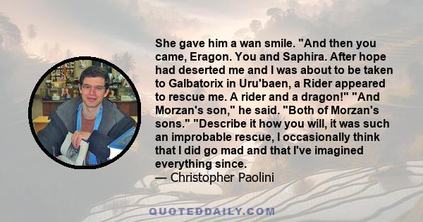 She gave him a wan smile. And then you came, Eragon. You and Saphira. After hope had deserted me and I was about to be taken to Galbatorix in Uru'baen, a Rider appeared to rescue me. A rider and a dragon! And Morzan's