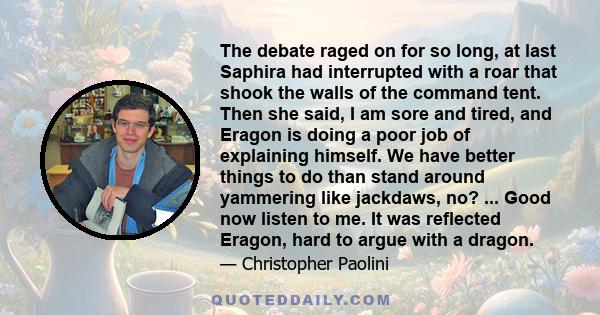 The debate raged on for so long, at last Saphira had interrupted with a roar that shook the walls of the command tent. Then she said, I am sore and tired, and Eragon is doing a poor job of explaining himself. We have