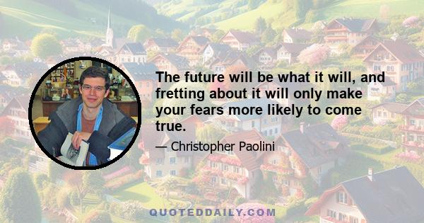 The future will be what it will, and fretting about it will only make your fears more likely to come true.