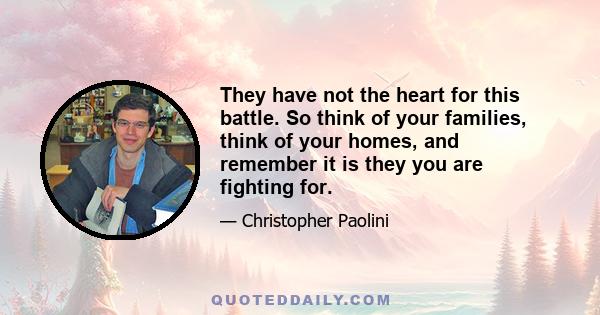 They have not the heart for this battle. So think of your families, think of your homes, and remember it is they you are fighting for.