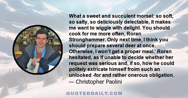 What a sweet and succulent morsel: so soft, so salty, so deliciously delectable, it makes me want to wiggle with delight. You should cook for me more often, Roran Stronghammer. Only next time, I think you should prepare 