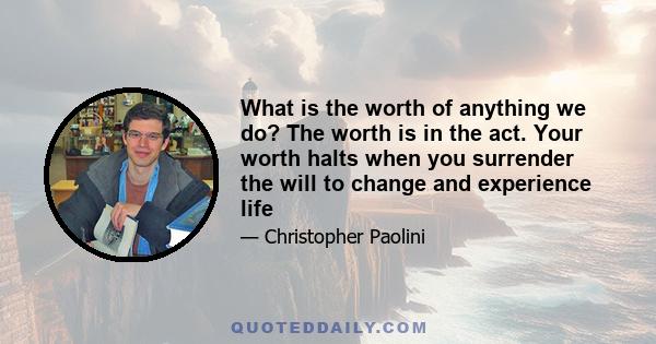 What is the worth of anything we do? The worth is in the act. Your worth halts when you surrender the will to change and experience life