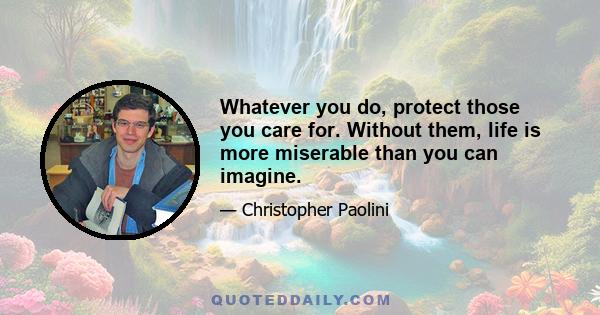 Whatever you do, protect those you care for. Without them, life is more miserable than you can imagine.