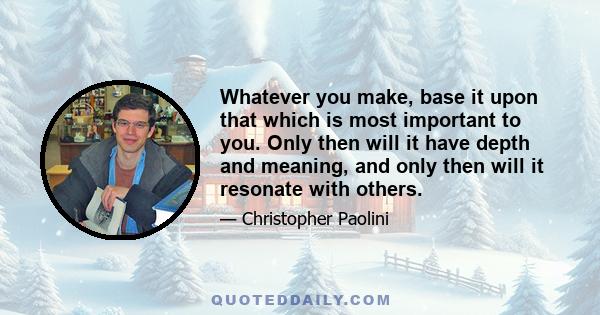 Whatever you make, base it upon that which is most important to you. Only then will it have depth and meaning, and only then will it resonate with others.