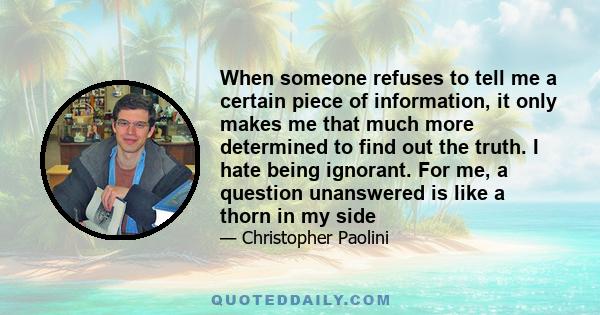 When someone refuses to tell me a certain piece of information, it only makes me that much more determined to find out the truth. I hate being ignorant. For me, a question unanswered is like a thorn in my side