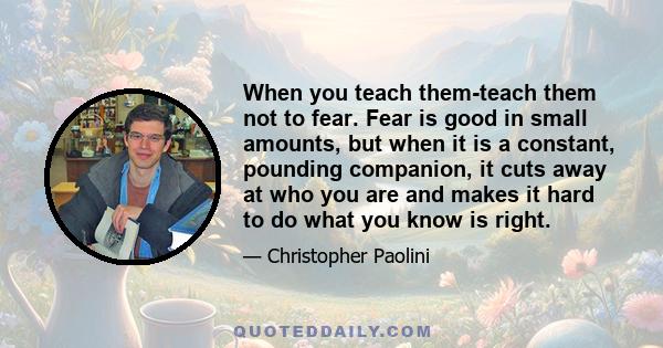 When you teach them-teach them not to fear. Fear is good in small amounts, but when it is a constant, pounding companion, it cuts away at who you are and makes it hard to do what you know is right.