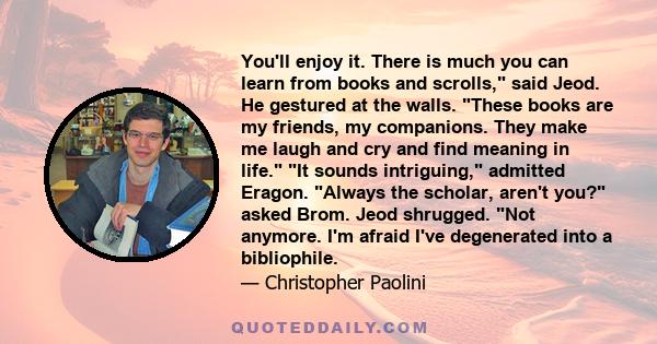 You'll enjoy it. There is much you can learn from books and scrolls, said Jeod. He gestured at the walls. These books are my friends, my companions. They make me laugh and cry and find meaning in life. It sounds