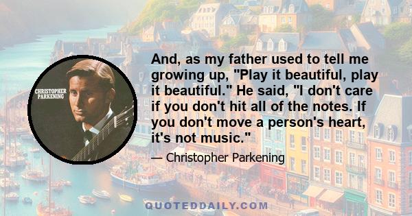 And, as my father used to tell me growing up, Play it beautiful, play it beautiful. He said, I don't care if you don't hit all of the notes. If you don't move a person's heart, it's not music.