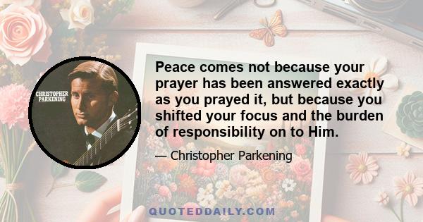 Peace comes not because your prayer has been answered exactly as you prayed it, but because you shifted your focus and the burden of responsibility on to Him.