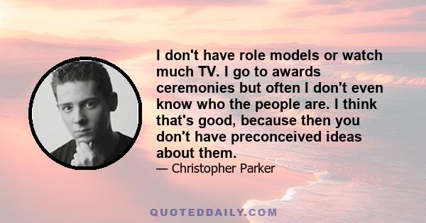 I don't have role models or watch much TV. I go to awards ceremonies but often I don't even know who the people are. I think that's good, because then you don't have preconceived ideas about them.