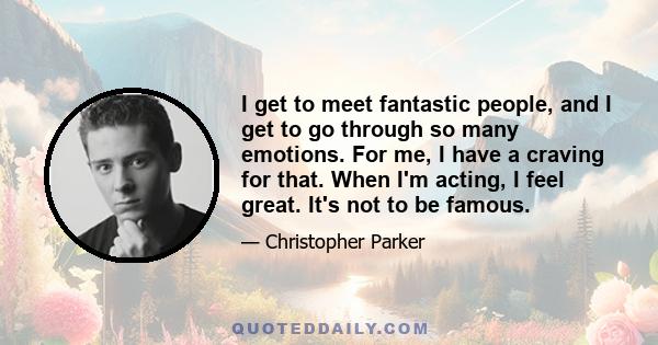 I get to meet fantastic people, and I get to go through so many emotions. For me, I have a craving for that. When I'm acting, I feel great. It's not to be famous.