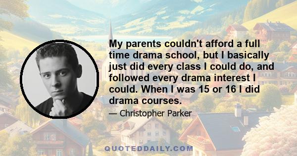 My parents couldn't afford a full time drama school, but I basically just did every class I could do, and followed every drama interest I could. When I was 15 or 16 I did drama courses.