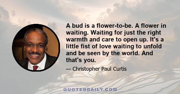 A bud is a flower-to-be. A flower in waiting. Waiting for just the right warmth and care to open up. It's a little fist of love waiting to unfold and be seen by the world. And that's you.