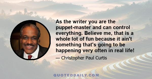 As the writer you are the puppet-master and can control everything. Believe me, that is a whole lot of fun because it ain't something that's going to be happening very often in real life!