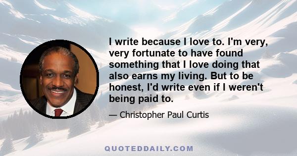 I write because I love to. I'm very, very fortunate to have found something that I love doing that also earns my living. But to be honest, I'd write even if I weren't being paid to.