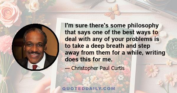 I'm sure there's some philosophy that says one of the best ways to deal with any of your problems is to take a deep breath and step away from them for a while, writing does this for me.