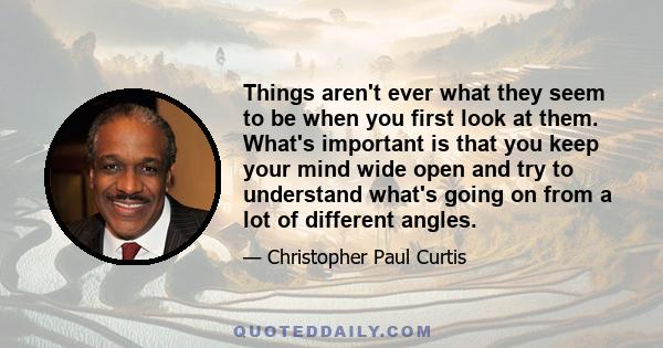 Things aren't ever what they seem to be when you first look at them. What's important is that you keep your mind wide open and try to understand what's going on from a lot of different angles.