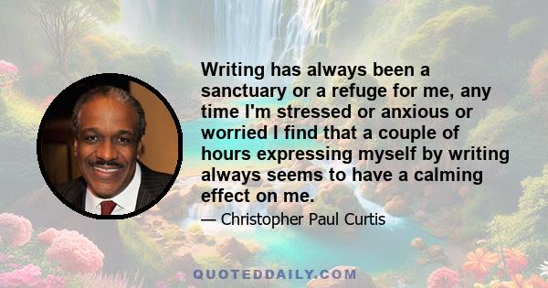 Writing has always been a sanctuary or a refuge for me, any time I'm stressed or anxious or worried I find that a couple of hours expressing myself by writing always seems to have a calming effect on me.