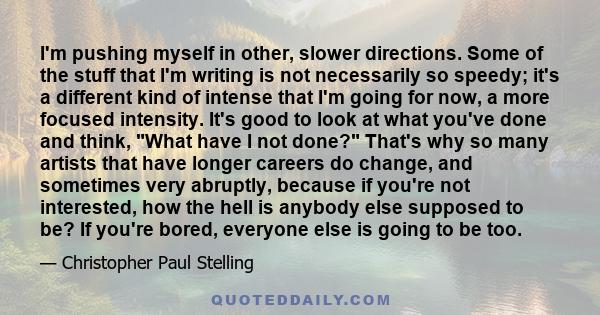 I'm pushing myself in other, slower directions. Some of the stuff that I'm writing is not necessarily so speedy; it's a different kind of intense that I'm going for now, a more focused intensity. It's good to look at