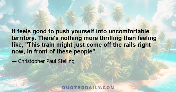 It feels good to push yourself into uncomfortable territory. There's nothing more thrilling than feeling like, This train might just come off the rails right now, in front of these people.