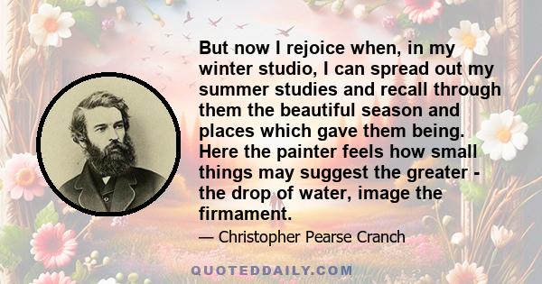 But now I rejoice when, in my winter studio, I can spread out my summer studies and recall through them the beautiful season and places which gave them being. Here the painter feels how small things may suggest the