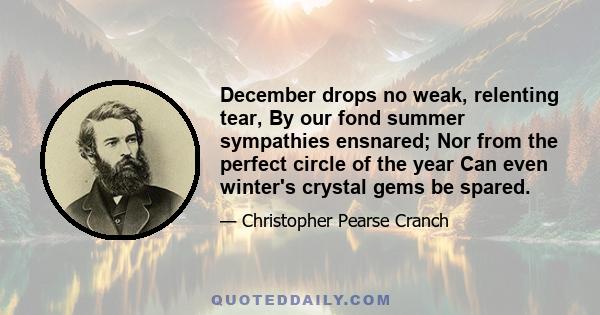 December drops no weak, relenting tear, By our fond summer sympathies ensnared; Nor from the perfect circle of the year Can even winter's crystal gems be spared.