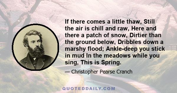 If there comes a little thaw, Still the air is chill and raw, Here and there a patch of snow, Dirtier than the ground below, Dribbles down a marshy flood; Ankle-deep you stick in mud In the meadows while you sing, This